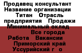 Продавец-консультант › Название организации ­ Титан › Отрасль предприятия ­ Продажи › Минимальный оклад ­ 15 000 - Все города Работа » Вакансии   . Приморский край,Уссурийский г. о. 